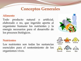 Conceptos Generales
Alimento
Todo producto natural o artificial,
elaborado o no, que ingerido aporta al
organismo humano los nutrientes y la
energía necesarios para el desarrollo de
los procesos biológicos.
Nutrientes
Los nutrientes son todas las sustancias
esenciales para el sostenimiento de los
organismos vivos.
 