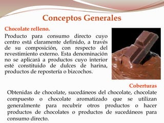 Conceptos Generales
Chocolate relleno.
Producto para consumo directo cuyo
centro está claramente definido, a través
de su composición, con respecto del
revestimiento externo. Esta denominación
no se aplicará a productos cuyo interior
esté constituido de dulces de harina,
productos de repostería o bizcochos.
Coberturas
Obtenidas de chocolate, sucedáneos del chocolate, chocolate
compuesto o chocolate aromatizado que se utilizan
generalmente para recubrir otros productos o hacer
productos de chocolates o productos de sucedáneos para
consumo directo.
 