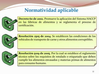 Decreto 60 de 2002. Promueve la aplicación del Sistema HACCP
en las fábricas de alimentos y se reglamenta el proceso de
certificación.
Resolución 5109 de 2005. Por la cual se establece el reglamento
técnico sobre los requisitos de rotulado o etiquetado que deben
cumplir los alimentos envasados y materias primas de alimentos
para consumo humano.
Resolución 2505 de 2004. Se establecen las condiciones de los
vehículos de transporte de carne y otros alimentos corruptibles.
Normatividad aplicable
22
 