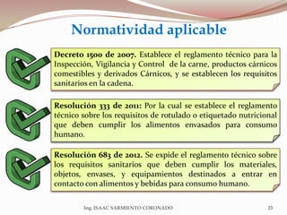 Decreto 1500 de 2007. Establece el reglamento técnico para la
Inspección, Vigilancia y Control de la carne, productos cárnicos
comestibles y derivados Cárnicos, y se establecen los requisitos
sanitarios en la cadena.
Resolución 333 de 2011: Por la cual se establece el reglamento
técnico sobre los requisitos de rotulado o etiquetado nutricional
que deben cumplir los alimentos envasados para consumo
humano.
Normatividad aplicable
23Ing. ISAAC SARMIENTO CORONADO
Resolución 683 de 2012. Se expide el reglamento técnico sobre
los requisitos sanitarios que deben cumplir los materiales,
objetos, envases, y equipamientos destinados a entrar en
contacto con alimentos y bebidas para consumo humano.
 