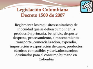 Reglamenta los requisitos sanitarios y de
inocuidad que se deben cumplir en la
producción primaria, beneficio, desposte,
desprese, procesamiento, almacenamiento,
transporte, comercialización, expendio,
importación o exportación de carne, productos
cárnicos comestibles y derivados cárnicos
destinados para el consumo humano en
Colombia
24
 