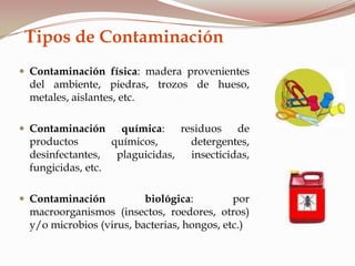 Tipos de Contaminación
 Contaminación física: madera provenientes
del ambiente, piedras, trozos de hueso,
metales, aislantes, etc.
 Contaminación química: residuos de
productos químicos, detergentes,
desinfectantes, plaguicidas, insecticidas,
fungicidas, etc.
 Contaminación biológica: por
macroorganismos (insectos, roedores, otros)
y/o microbios (virus, bacterias, hongos, etc.)
 