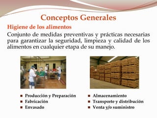 Higiene de los alimentos
Conjunto de medidas preventivas y prácticas necesarias
para garantizar la seguridad, limpieza y calidad de los
alimentos en cualquier etapa de su manejo.
 Producción y Preparación
 Fabricación
 Envasado
 Almacenamiento
 Transporte y distribución
 Venta y/o suministro
Conceptos Generales
 