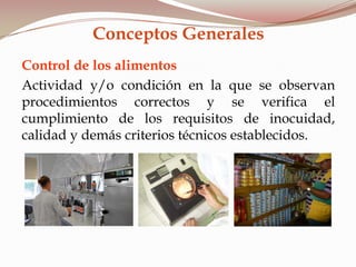 Control de los alimentos
Actividad y/o condición en la que se observan
procedimientos correctos y se verifica el
cumplimiento de los requisitos de inocuidad,
calidad y demás criterios técnicos establecidos.
Conceptos Generales
 