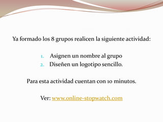 Ya formado los 8 grupos realicen la siguiente actividad:
1. Asignen un nombre al grupo
2. Diseñen un logotipo sencillo.
Para esta actividad cuentan con 10 minutos.
Ver: www.online-stopwatch.com
 