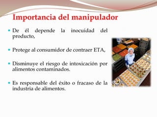 Importancia del manipulador
 De él depende la inocuidad del
producto,
 Protege al consumidor de contraer ETA,
 Disminuye el riesgo de intoxicación por
alimentos contaminados.
 Es responsable del éxito o fracaso de la
industria de alimentos.
 