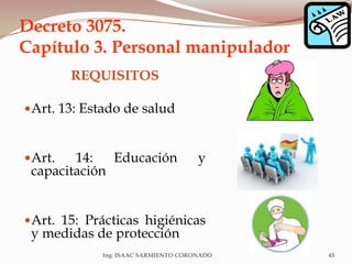 Decreto 3075.
Capítulo 3. Personal manipulador
REQUISITOS
Art. 13: Estado de salud
Art. 14: Educación y
capacitación
Art. 15: Prácticas higiénicas
y medidas de protección
Ing. ISAAC SARMIENTO CORONADO 43
 