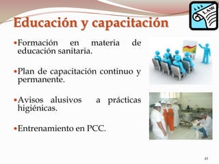Formación en materia de
educación sanitaria.
Plan de capacitación continuo y
permanente.
Avisos alusivos a prácticas
higiénicas.
Entrenamiento en PCC.
Educación y capacitación
45
 
