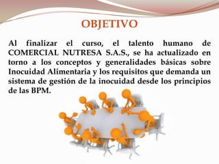 OBJETIVO
Al finalizar el curso, el talento humano de
COMERCIAL NUTRESA S.A.S., se ha actualizado en
torno a los conceptos y generalidades básicas sobre
Inocuidad Alimentaria y los requisitos que demanda un
sistema de gestión de la inocuidad desde los principios
de las BPM.
 