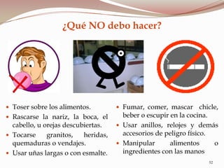 ¿Qué NO debo hacer?
52
 Toser sobre los alimentos.
 Rascarse la nariz, la boca, el
cabello, u orejas descubiertas.
 Tocarse granitos, heridas,
quemaduras o vendajes.
 Usar uñas largas o con esmalte.
 Fumar, comer, mascar chicle,
beber o escupir en la cocina.
 Usar anillos, relojes y demás
accesorios de peligro físico.
 Manipular alimentos o
ingredientes con las manos
 