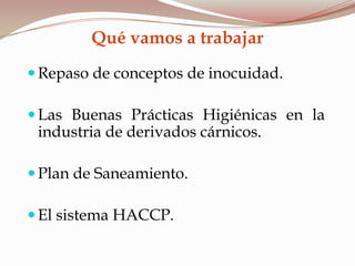Qué vamos a trabajar
 Repaso de conceptos de inocuidad.
 Las Buenas Prácticas Higiénicas en la
industria de derivados cárnicos.
 Plan de Saneamiento.
 El sistema HACCP.
 