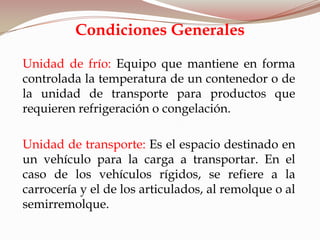 Unidad de frío: Equipo que mantiene en forma
controlada la temperatura de un contenedor o de
la unidad de transporte para productos que
requieren refrigeración o congelación.
Unidad de transporte: Es el espacio destinado en
un vehículo para la carga a transportar. En el
caso de los vehículos rígidos, se refiere a la
carrocería y el de los articulados, al remolque o al
semirremolque.
Condiciones Generales
 