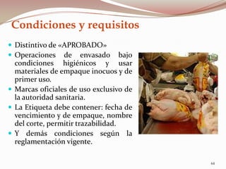 Condiciones y requisitos
 Distintivo de «APROBADO»
 Operaciones de envasado bajo
condiciones higiénicos y usar
materiales de empaque inocuos y de
primer uso.
 Marcas oficiales de uso exclusivo de
la autoridad sanitaria.
 La Etiqueta debe contener: fecha de
vencimiento y de empaque, nombre
del corte, permitir trazabilidad.
 Y demás condiciones según la
reglamentación vigente.
64
 