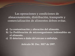 a) La contaminación y alteración del alimento.
b) La Proliferación de microorganismos indeseables en
el alimento.
c) El deterioro o daño del envase o embalaje.
Artículo 30. Dec. 3017 de 1997.
Las operaciones y condiciones de
almacenamiento, distribución, transporte y
comercialización de alimentos deben evitar.
 