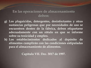 g) Los plaguicidas, detergentes, desinfectantes y otras
sustancias peligrosas que por necesidades de uso se
encuentren dentro de la fábrica, deben etiquetarse
adecuadamente con un rótulo en que se informe
sobre su toxicidad y empleo.
h) Los establecimientos dedicados al depósito de
alimentos cumplirán con las condiciones estipuladas
para el almacenamiento de alimentos.
Capítulo VII. Dec. 3017 de 1997.
En las operaciones de almacenamiento
deben:
 