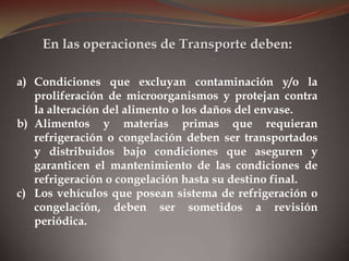 a) Condiciones que excluyan contaminación y/o la
proliferación de microorganismos y protejan contra
la alteración del alimento o los daños del envase.
b) Alimentos y materias primas que requieran
refrigeración o congelación deben ser transportados
y distribuidos bajo condiciones que aseguren y
garanticen el mantenimiento de las condiciones de
refrigeración o congelación hasta su destino final.
c) Los vehículos que posean sistema de refrigeración o
congelación, deben ser sometidos a revisión
periódica.
En las operaciones de Transporte deben:
 