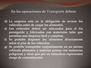 d) La empresa está en la obligación de revisar los
vehículos antes de cargar los alimentos.
e) Los vehículos deben ser adecuados para el fin
perseguido y fabricados con materiales tales que
permitan una limpieza fácil y completa.
f) Se prohíbe disponer los alimentos directamente
sobre el piso de los vehículos.
g) Se prohíbe transportar conjuntamente en un mismo
vehículo alimentos y materias primas con sustancias
peligrosas y otras que por su naturaleza representen
riesgo de contaminación.
En las operaciones de Transporte deben:
 