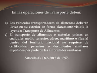 d) Los vehículos transportadores de alimentos deberán
llevar en su exterior en forma claramente visible la
leyenda: Transporte de Alimentos.
e) El transporte de alimentos o materias primas en
cualquier medio terrestre, aéreo, marítimo o fluvial
dentro del territorio nacional no requiere de
certificados, permisos o documentos similares
expedidos por parte de las autoridades sanitarias.
Artículo 33. Dec. 3017 de 1997.
En las operaciones de Transporte deben:
 