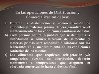 a) Durante la distribución y comercialización de
alimentos y materias primas deberá garantizarse el
mantenimiento de las condiciones sanitarias de estos.
b) Toda persona natural o jurídica que se dedique a la
distribución o comercialización de alimentos y
materias primas será responsable solidario con los
fabricantes en el mantenimiento de las condiciones
sanitarias de los mismos.
c) Los alimentos que requieran refrigeración y/o
congelación durante su distribución, deberán
mantenerse a temperaturas que aseguren su
adecuada conservación hasta el destino final.
En las operaciones de Distribución y
Comercialización deben:
 