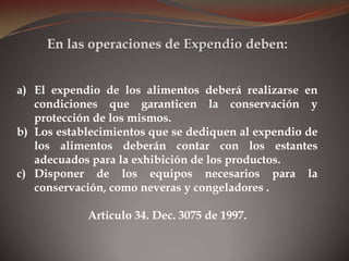 a) El expendio de los alimentos deberá realizarse en
condiciones que garanticen la conservación y
protección de los mismos.
b) Los establecimientos que se dediquen al expendio de
los alimentos deberán contar con los estantes
adecuados para la exhibición de los productos.
c) Disponer de los equipos necesarios para la
conservación, como neveras y congeladores .
Articulo 34. Dec. 3075 de 1997.
En las operaciones de Expendio deben:
 