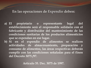 a) El propietario o representante legal del
establecimiento será el responsable solidario con el
fabricante y distribuidor del mantenimiento de las
condiciones sanitarias de los productos alimenticios
que se expendan en ese lugar.
b) Si en el expendio de alimentos se realicen
actividades de almacenamiento, preparación y
consumo de alimentos, las áreas respectivas deberán
cumplir con las condiciones señaladas para el finen
del Decreto 3075 /97.
Articulo 35. Dec. 3075 de 1997.
En las operaciones de Expendio deben:
 