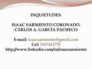 INQUIETUDES:
ISAAC SARMIENTO CORONADO.
CARLOS A. GARCÍA PACHECO
E-mail: isaacsarmiento@gmail.com
Cel: 3167411770
http://www.linkedin.com/in/isaacsarmiento
 