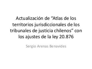 Actualización de “Atlas de los
territorios jurisdiccionales de los
tribunales de justicia chilenos” con
los ajustes de la ley 20.876
Sergio Arenas Benavides
 