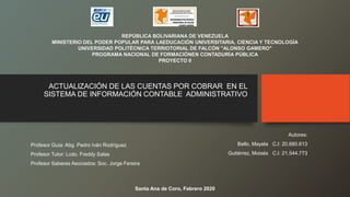 ACTUALIZACIÓN DE LAS CUENTAS POR COBRAR EN EL
SISTEMA DE INFORMACIÓN CONTABLE ADMINISTRATIVO
REPÚBLICA BOLIVARIANA DE VENEZUELA
MINISTERIO DEL PODER POPULAR PARA LAEDUCACIÓN UNIVERSITARIA, CIENCIA Y TECNOLOGÍA
UNIVERSIDAD POLITÉCNICA TERRIOTORIAL DE FALCÓN "ALONSO GAMERO"
PROGRAMA NACIONAL DE FORMACIÓNEN CONTADURÍA PÚBLICA
PROYECTO II
Profesor Guía: Abg. Pedro Iván Rodríguez
Profesor Tutor: Lcdo. Freddy Salas
Profesor Saberes Asociados: Soc. Jorge Fereira
Autores:
Bello, Mayela C.I: 20.680.613
Gutiérrez, Moisés C.I: 21.544.773
Santa Ana de Coro, Febrero 2020
 