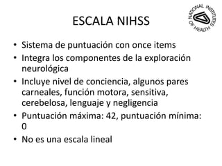ESCALA NIHSS
• Sistema de puntuación con once items
• Integra los componentes de la exploración
neurológica
• Incluye nivel de conciencia, algunos pares
carneales, función motora, sensitiva,
cerebelosa, lenguaje y negligencia
• Puntuación máxima: 42, puntuación mínima:
0
• No es una escala lineal
 