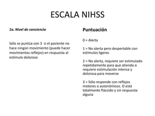 ESCALA NIHSS
1a. Nivel de conciencia
Sólo se puntúa con 3 si el paciente no
hace ningún movimiento (puede hacer
movimientos reflejos) en respuesta al
estímulo doloroso
Puntuación
0 = Alerta
1 = No alerta pero despertable con
estímulos ligeros
2 = No alerta, requiere ser estimulado
repetidamente para que atienda o
requiere estimulación intensa y
dolorosa para moverse
3 = Sólo responde con reflejos
motores o autonómicos. O está
totalmente fláccido y sin respuesta
alguna
 