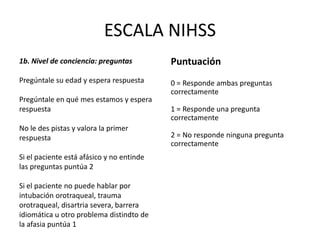 ESCALA NIHSS
1b. Nivel de conciencia: preguntas
Pregúntale su edad y espera respuesta
Pregúntale en qué mes estamos y espera
respuesta
No le des pistas y valora la primer
respuesta
Si el paciente está afásico y no entinde
las preguntas puntúa 2
Si el paciente no puede hablar por
intubación orotraqueal, trauma
orotraqueal, disartria severa, barrera
idiomática u otro problema distindto de
la afasia puntúa 1
Puntuación
0 = Responde ambas preguntas
correctamente
1 = Responde una pregunta
correctamente
2 = No responde ninguna pregunta
correctamente
 