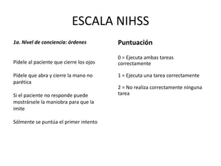 ESCALA NIHSS
1a. Nivel de conciencia: órdenes
Pídele al paciente que cierre los ojos
Pídele que abra y cierre la mano no
parética
Si el paciente no responde puede
mostrársele la maniobra para que la
imite
Sólmente se puntúa el primer intento
Puntuación
0 = Ejecuta ambas tareas
correctamente
1 = Ejecuta una tarea correctamente
2 = No realiza correctamente ninguna
tarea
 