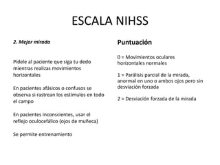 ESCALA NIHSS
2. Mejor mirada
Pídele al paciente que siga tu dedo
mientras realizas movimientos
horizontales
En pacientes afásicos o confusos se
observa si rastrean los estímulos en todo
el campo
En pacientes inconscientes, usar el
reflejo oculocefálico (ojos de muñeca)
Se permite entrenamiento
Puntuación
0 = Movimientos oculares
horizontales normales
1 = Parálisis parcial de la mirada,
anormal en uno o ambos ojos pero sin
desviación forzada
2 = Desviación forzada de la mirada
 