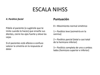 ESCALA NIHSS
4. Parálisis facial
Pídele al paciente (o sugiérele que te
imite cuando lo haces) que enseñe sus
dientes, cierre los ojos fuerte y eleve las
cejas
Si el pacientes está afásico o confuso
valorar la simetría en la respuesta al
dolor
Puntuación
0 = Movimiento normal simétrico
1 = Parálisis leve (asimetría en la
sonrisa)
2 = Parálisis parcial (total o casi total
de la hemicara inferior)
3 = Parálisis completa de uno o ambos
lados (hemicara superior e inferior)
 