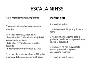 ESCALA NIHSS
5 & 6. Movilidad de brazo y pierna
Chequear independientemente cada
miembro
En el caso del brazo, debe estar:
• Extendido 90º (palma hacia abajo) si el
paciente está sentado
• Extendido 45º si el paciente está en
decúbito
• Y debe permanecer inmóvil 10 secs.
En el caso de la pierna, elevada 30º sobre
la cama, y debe permanecer así 5 secs.
Puntuación
0 = Nada de caída
1 = Baja pero sin llegar a golpear la
cama
2 = Se cae hasta la cama pero el
paciente puede hacer algún esfuerzo
contra la gravedad
3 = Se cae y no hay movimiento
contra gravedad, sí algo de
contracción muscular
4 = Nada de movimiento
 