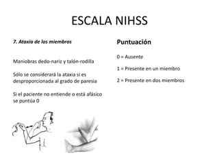 ESCALA NIHSS
7. Ataxia de los miembros
Maniobras dedo-nariz y talón-rodilla
Sólo se considerará la ataxia si es
desproporcionada al grado de paresia
Si el paciente no entiende o está afásico
se puntúa 0
Puntuación
0 = Ausente
1 = Presente en un miembro
2 = Presente en dos miembros
 
