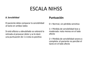 ESCALA NIHSS
8. Sensibilidad
El paciente debe comparar la sensibilidad
al tacto en ambos lados
Si está afásico u obnubilado se valorará la
retirada al provocar dolor y se le dará
una puntuación de 1 si esta es positiva
Puntuación
0 = Normal, sin pérdida sensitiva
1 = Pérdida de sensibilidad leve a
moderada: nota menos en el lado
afecto
2 = Pérdida de sensibilidad severa o
completa: el paciente no percibe el
tacto en el lado afecto
 