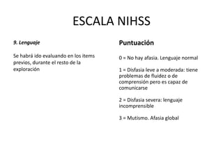 ESCALA NIHSS
9. Lenguaje
Se habrá ido evaluando en los items
previos, durante el resto de la
exploración
Puntuación
0 = No hay afasia. Lenguaje normal
1 = Disfasia leve a moderada: tiene
problemas de fluidez o de
comprensión pero es capaz de
comunicarse
2 = Disfasia severa: lenguaje
incomprensible
3 = Mutismo. Afasia global
 