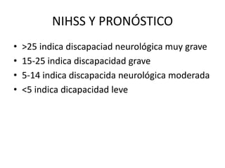 NIHSS Y PRONÓSTICO
• >25 indica discapaciad neurológica muy grave
• 15-25 indica discapacidad grave
• 5-14 indica discapacida neurológica moderada
• <5 indica dicapacidad leve
 