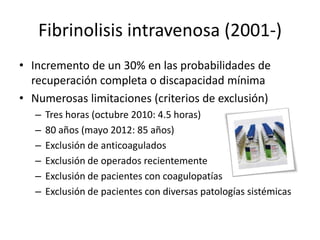 Fibrinolisis intravenosa (2001-)
• Incremento de un 30% en las probabilidades de
recuperación completa o discapacidad mínima
• Numerosas limitaciones (criterios de exclusión)
– Tres horas (octubre 2010: 4.5 horas)
– 80 años (mayo 2012: 85 años)
– Exclusión de anticoagulados
– Exclusión de operados recientemente
– Exclusión de pacientes con coagulopatías
– Exclusión de pacientes con diversas patologías sistémicas
 