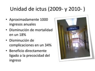 Unidad de ictus (2009- y 2010- )
• Aproximadamente 1000
ingresos anuales
• Disminución de mortalidad
en un 18%
• Disminución de
complicaciones en un 34%
• Beneficio directamente
ligado a la precocidad del
ingreso
 