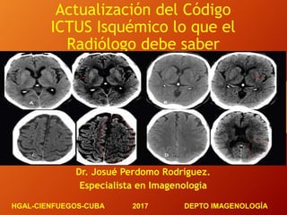 Actualización del Código
ICTUS Isquémico lo que el
Radiólogo debe saber
Dr. Josué Perdomo Rodríguez.
Especialista en Imagenología
HGAL-CIENFUEGOS-CUBA 2017 DEPTO IMAGENOLOGÍA
 