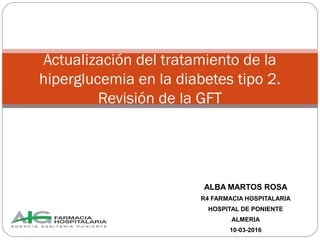 ALBA MARTOS ROSA
R4 FARMACIA HOSPITALARIA
HOSPITAL DE PONIENTE
ALMERIA
10-03-2016
Actualización del tratamiento de la
hiperglucemia en la diabetes tipo 2.
Revisión de la GFT
 