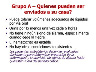 Grupo A – Quienes pueden ser enviados a su casa? Puede tolerar volúmenes adecuados de líquidos por vía oral Orina por lo menos una vez cada 6 horas  No tiene ningún signo de alarma, especialmente cuando cede la fiebre  El hematocrito es estable No hay otras condiciones coexistentes Los pacientes ambulatorios deben ser evaluados diariamente para determinar progresión de la enfermedad y la aparición de signos de alarma hasta que estén fuera del periodo crítico.   