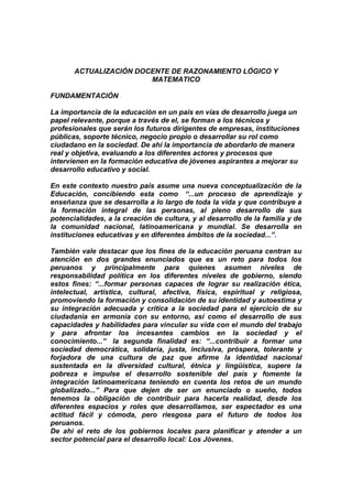 ACTUALIZACIÓN DOCENTE DE RAZONAMIENTO LÓGICO Y
MATEMATICO
FUNDAMENTACIÓN
La importancia de la educación en un país en vías de desarrollo juega un
papel relevante, porque a través de el, se forman a los técnicos y
profesionales que serán los futuros dirigentes de empresas, instituciones
públicas, soporte técnico, negocio propio o desarrollar su rol como
ciudadano en la sociedad. De ahí la importancia de abordarlo de manera
real y objetiva, evaluando a los diferentes actores y procesos que
intervienen en la formación educativa de jóvenes aspirantes a mejorar su
desarrollo educativo y social.
En este contexto nuestro país asume una nueva conceptualización de la
Educación, concibiendo esta como “...un proceso de aprendizaje y
enseñanza que se desarrolla a lo largo de toda la vida y que contribuye a
la formación integral de las personas, al pleno desarrollo de sus
potencialidades, a la creación de cultura, y al desarrollo de la familia y de
la comunidad nacional, latinoamericana y mundial. Se desarrolla en
instituciones educativas y en diferentes ámbitos de la sociedad...”.
También vale destacar que los fines de la educación peruana centran su
atención en dos grandes enunciados que es un reto para todos los
peruanos y principalmente para quienes asumen niveles de
responsabilidad política en los diferentes niveles de gobierno, siendo
estos fines: “...formar personas capaces de lograr su realización ética,
intelectual, artística, cultural, afectiva, física, espiritual y religiosa,
promoviendo la formación y consolidación de su identidad y autoestima y
su integración adecuada y critica a la sociedad para el ejercicio de su
ciudadanía en armonía con su entorno, así como el desarrollo de sus
capacidades y habilidades para vincular su vida con el mundo del trabajo
y para afrontar los incesantes cambios en la sociedad y el
conocimiento...” la segunda finalidad es: “...contribuir a formar una
sociedad democrática, solidaria, justa, inclusiva, próspera, tolerante y
forjadora de una cultura de paz que afirme la identidad nacional
sustentada en la diversidad cultural, étnica y lingüística, supere la
pobreza e impulse el desarrollo sostenible del país y fomente la
integración latinoamericana teniendo en cuenta los retos de un mundo
globalizado...” Para que dejen de ser un enunciado o sueño, todos
tenemos la obligación de contribuir para hacerla realidad, desde los
diferentes espacios y roles que desarrollamos, ser espectador es una
actitud fácil y cómoda, pero riesgosa para el futuro de todos los
peruanos.
De ahí el reto de los gobiernos locales para planificar y atender a un
sector potencial para el desarrollo local: Los Jóvenes.
 