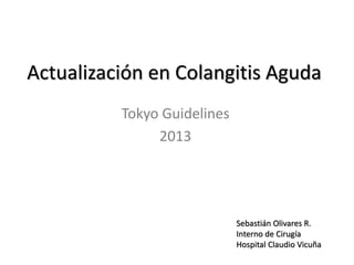 Actualización en Colangitis Aguda
Tokyo Guidelines
2013
Sebastián Olivares R.
Interno de Cirugía
Hospital Claudio Vicuña
 