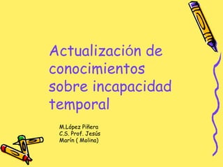 Actualización de
conocimientos
sobre incapacidad
temporal
M.López Piñera
C.S. Prof. Jesús
Marín ( Molina)
 