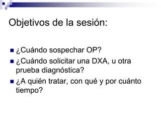 Objetivos de la sesión:

 ¿Cuándo sospechar OP?
 ¿Cuándo solicitar una DXA, u otra
  prueba diagnóstica?
 ¿A quién trat...