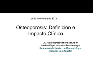 21 de Noviembre de 2012



Osteoporosis: Definición e
    Impacto Clínico
               Dr. Juan Miguel Sánchez Bursón
  ...