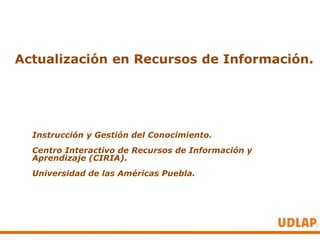 Actualización en Recursos de Información.




  Instrucción y Gestión del Conocimiento.
  Centro Interactivo de Recursos de Información y
  Aprendizaje (CIRIA).
  Universidad de las Américas Puebla.
 